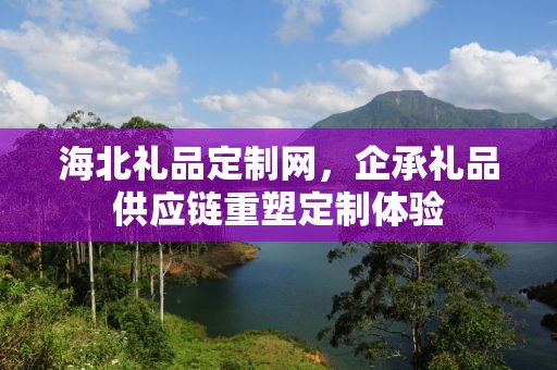 海北礼品定制网，企承礼品供应链重塑定制体验